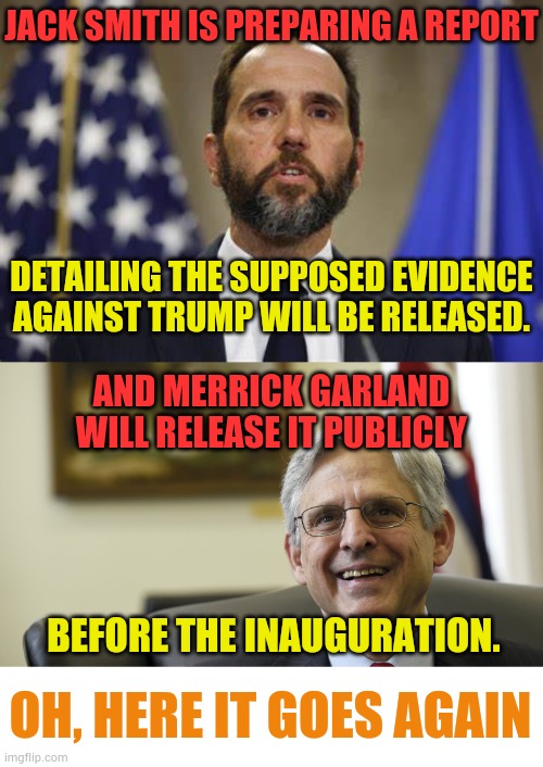 Oh, Here It Goes, Oh, Here It Goes, Oh, Here It Goes Again | JACK SMITH IS PREPARING A REPORT; DETAILING THE SUPPOSED EVIDENCE AGAINST TRUMP WILL BE RELEASED. AND MERRICK GARLAND WILL RELEASE IT PUBLICLY; BEFORE THE INAUGURATION. OH, HERE IT GOES AGAIN | image tagged in jack smith,merrick garland,donald trump,report,politics,memes | made w/ Imgflip meme maker