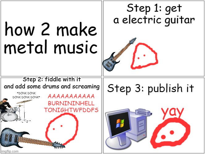 Blank Comic Panel 2x2 | Step 1: get a electric guitar; how 2 make metal music; Step 2: fiddle with it and add some drums and screaming; Step 3: publish it; *DONK DONK DONK DONK DONK*; AAAAAAAAAAA
BURNININHELL
TONIGHTWFDDFS; yay | image tagged in memes,blank comic panel 2x2 | made w/ Imgflip meme maker