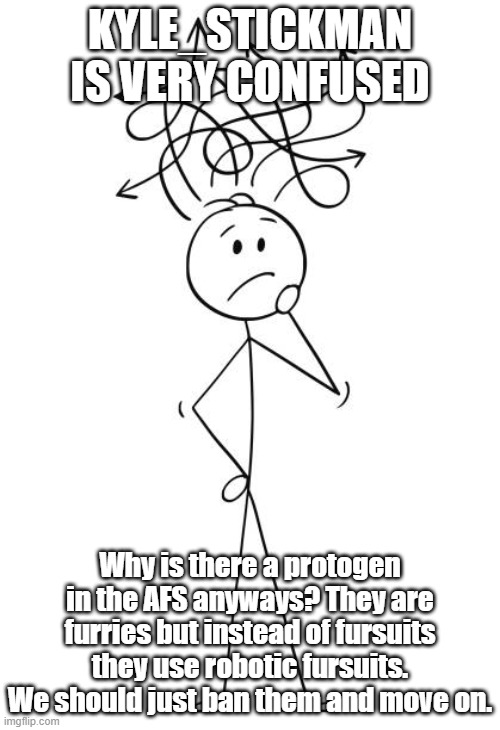 a_stickman is very confused | KYLE_STICKMAN IS VERY CONFUSED; Why is there a protogen in the AFS anyways? They are furries but instead of fursuits they use robotic fursuits. We should just ban them and move on. | image tagged in a_stickman is very confused | made w/ Imgflip meme maker