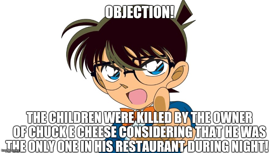 detective conan | OBJECTION! THE CHILDREN WERE KILLED BY THE OWNER OF CHUCK E CHEESE CONSIDERING THAT HE WAS THE ONLY ONE IN HIS RESTAURANT DURING NIGHT! | image tagged in detective conan | made w/ Imgflip meme maker