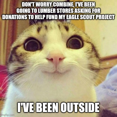 Smiling Cat | DON'T WORRY COMBINE, I'VE BEEN GOING TO LUMBER STORES ASKING FOR DONATIONS TO HELP FUND MY EAGLE SCOUT PROJECT; I'VE BEEN OUTSIDE | image tagged in memes,smiling cat | made w/ Imgflip meme maker