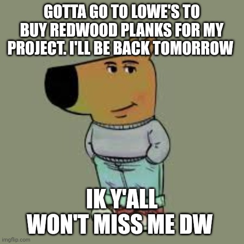 I'm just a chill guy | GOTTA GO TO LOWE'S TO BUY REDWOOD PLANKS FOR MY PROJECT. I'LL BE BACK TOMORROW; IK Y'ALL WON'T MISS ME DW | image tagged in i'm just a chill guy | made w/ Imgflip meme maker