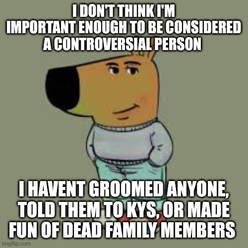 I'm just a chill guy | I DON'T THINK I'M IMPORTANT ENOUGH TO BE CONSIDERED A CONTROVERSIAL PERSON; I HAVENT GROOMED ANYONE, TOLD THEM TO KYS, OR MADE FUN OF DEAD FAMILY MEMBERS | image tagged in i'm just a chill guy | made w/ Imgflip meme maker