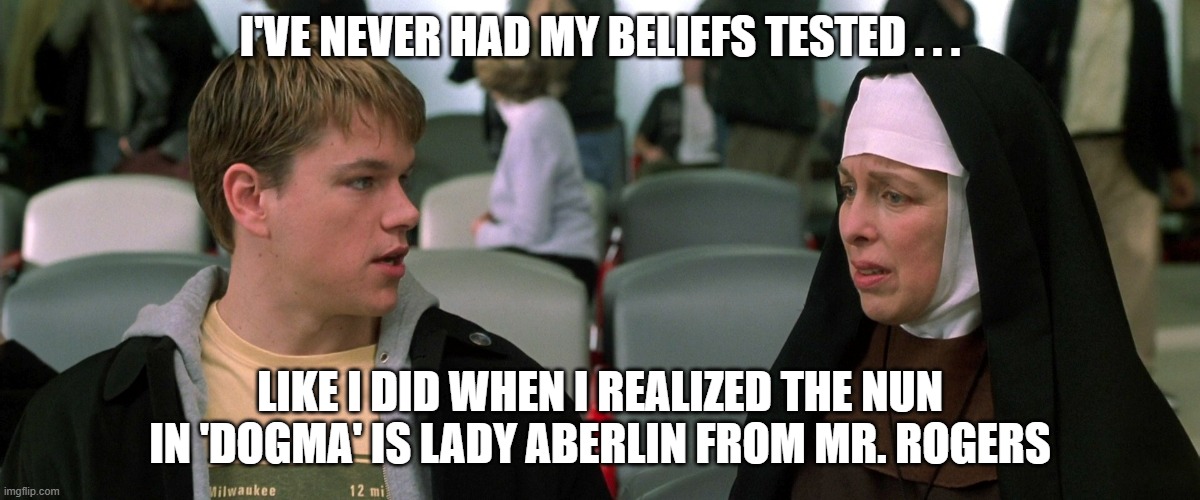 A meeting of show business legends | I'VE NEVER HAD MY BELIEFS TESTED . . . LIKE I DID WHEN I REALIZED THE NUN IN 'DOGMA' IS LADY ABERLIN FROM MR. ROGERS | image tagged in mr rogers,matt damon | made w/ Imgflip meme maker