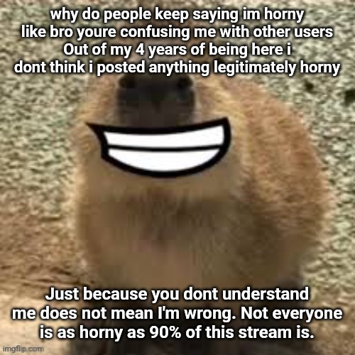 goofy ass capybara | why do people keep saying im horny like bro youre confusing me with other users
Out of my 4 years of being here i dont think i posted anything legitimately horny; Just because you dont understand me does not mean I'm wrong. Not everyone is as horny as 90% of this stream is. | image tagged in goofy ass capybara | made w/ Imgflip meme maker