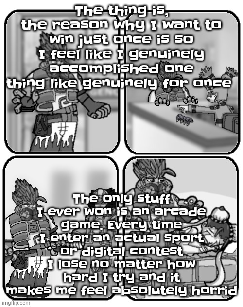 That's why. | The thing is, the reason why I want to win just once is so I feel like I genuinely accomplished one thing like genuinely for once; The only stuff I ever won is an arcade game. Every time I enter an actual sport or digital contest I lose no matter how hard I try and it makes me feel absolutely horrid | made w/ Imgflip meme maker