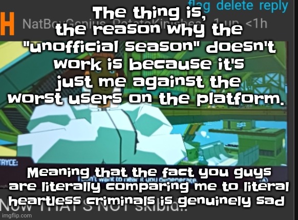 And this isn't helping | The thing is, the reason why the "unofficial season" doesn't work is because it's just me against the worst users on the platform. Meaning that the fact you guys are literally comparing me to literal heartless criminals is genuinely sad | image tagged in now that's not skibidi | made w/ Imgflip meme maker