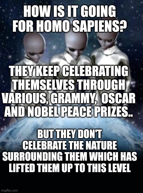 Aliens look down on earth | HOW IS IT GOING FOR HOMO SAPIENS? THEY KEEP CELEBRATING THEMSELVES THROUGH VARIOUS, GRAMMY,  OSCAR AND NOBEL PEACE PRIZES.. BUT THEY DON'T CELEBRATE THE NATURE SURROUNDING THEM WHICH HAS LIFTED THEM UP TO THIS LEVEL | image tagged in aliens look down on earth | made w/ Imgflip meme maker