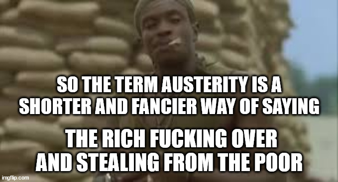 Austerity | SO THE TERM AUSTERITY IS A SHORTER AND FANCIER WAY OF SAYING; THE RICH FUCKING OVER AND STEALING FROM THE POOR | image tagged in fun,so true memes | made w/ Imgflip meme maker