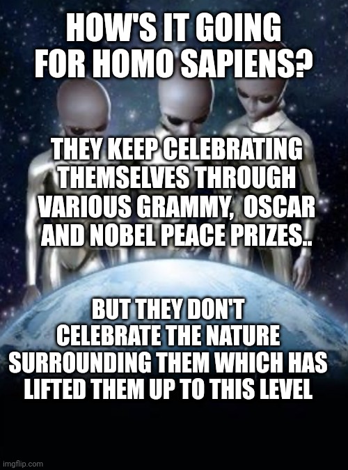 Aliens look down on earth | HOW'S IT GOING FOR HOMO SAPIENS? THEY KEEP CELEBRATING THEMSELVES THROUGH VARIOUS GRAMMY,  OSCAR AND NOBEL PEACE PRIZES.. BUT THEY DON'T CELEBRATE THE NATURE SURROUNDING THEM WHICH HAS LIFTED THEM UP TO THIS LEVEL | image tagged in aliens look down on earth | made w/ Imgflip meme maker