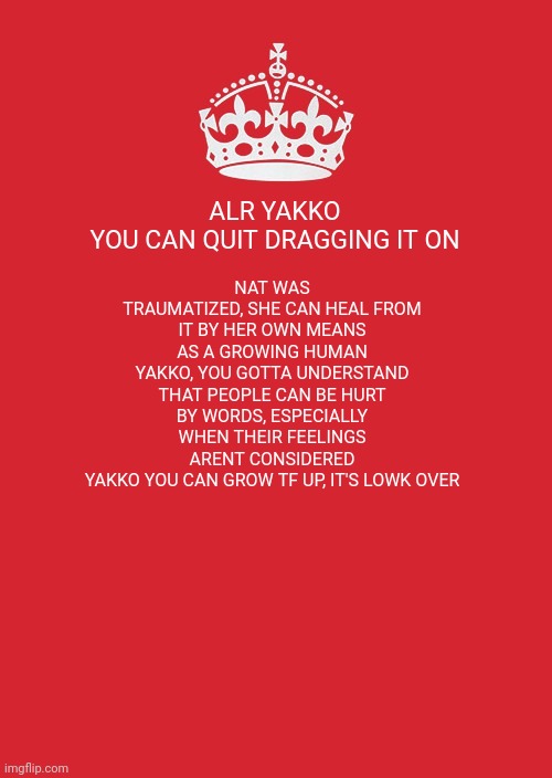 Keep Calm And Carry On Red | ALR YAKKO YOU CAN QUIT DRAGGING IT ON; NAT WAS TRAUMATIZED, SHE CAN HEAL FROM IT BY HER OWN MEANS AS A GROWING HUMAN
YAKKO, YOU GOTTA UNDERSTAND THAT PEOPLE CAN BE HURT BY WORDS, ESPECIALLY WHEN THEIR FEELINGS ARENT CONSIDERED
YAKKO YOU CAN GROW TF UP, IT'S LOWK OVER | image tagged in memes,keep calm and carry on red | made w/ Imgflip meme maker