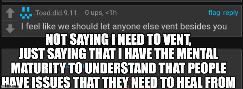 And toad, you're a great person for saying specific people shouldnt be allowed to help themselves in a healthy way | NOT SAYING I NEED TO VENT, JUST SAYING THAT I HAVE THE MENTAL MATURITY TO UNDERSTAND THAT PEOPLE HAVE ISSUES THAT THEY NEED TO HEAL FROM | made w/ Imgflip meme maker