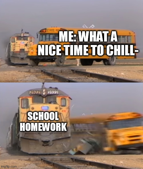 A train hitting a school bus | ME: WHAT A NICE TIME TO CHILL-; SCHOOL HOMEWORK | image tagged in a train hitting a school bus | made w/ Imgflip meme maker