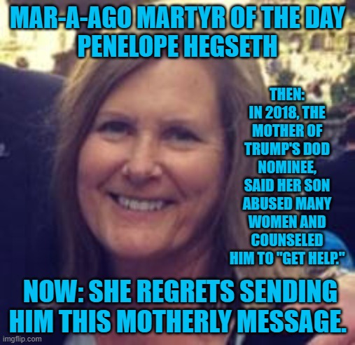 Pete Hegseth's Mom is knuckling under to MAGA. Her son will suffer the consequences. | MAR-A-AGO MARTYR OF THE DAY
PENELOPE HEGSETH; THEN: IN 2018, THE MOTHER OF TRUMP'S DOD NOMINEE, SAID HER SON ABUSED MANY WOMEN AND COUNSELED HIM TO "GET HELP."; NOW: SHE REGRETS SENDING HIM THIS MOTHERLY MESSAGE. | image tagged in politics | made w/ Imgflip meme maker