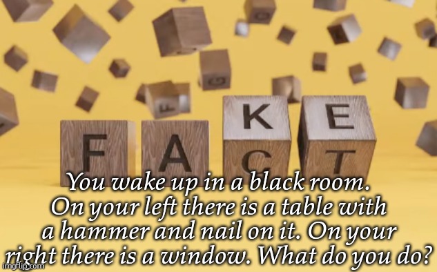 fake fact | You wake up in a black room. On your left there is a table with a hammer and nail on it. On your right there is a window. What do you do? | image tagged in fake fact | made w/ Imgflip meme maker