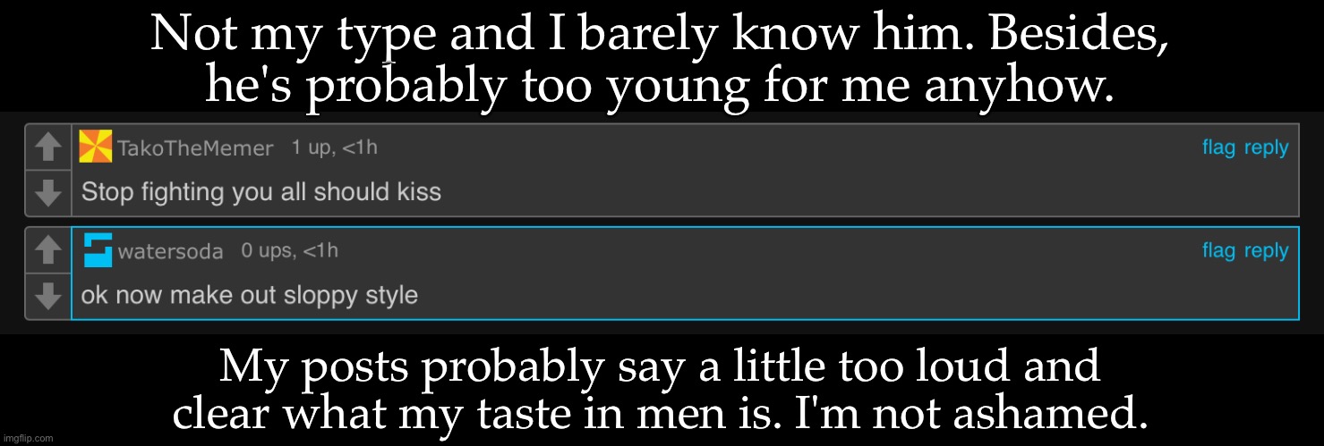 What About It Looked Like We Were Fighting | Not my type and I barely know him. Besides,
he's probably too young for me anyhow. My posts probably say a little too loud and
clear what my taste in men is. I'm not ashamed. | image tagged in this shit is getting exhausting,why am i even trying,at this point what the hell | made w/ Imgflip meme maker