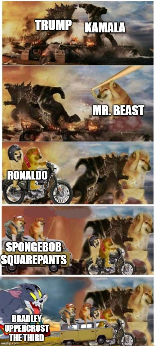 Godzilla Vs King Kong vs Doge vs buff Doge vs Tom | TRUMP; KAMALA; MR. BEAST; RONALDO; SPONGEBOB SQUAREPANTS; BRADLEY UPPERCRUST THE THIRD | image tagged in godzilla vs king kong vs doge vs buff doge vs tom | made w/ Imgflip meme maker