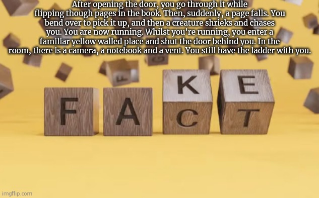 fake fact | After opening the door, you go through it while flipping though pages in the book. Then, suddenly, a page falls. You bend over to pick it up, and then a creature shrieks and chases you. You are now running. Whilst you're running, you enter a familiar yellow walled place and shut the door behind you. In the room, there is a camera, a notebook and a vent. You still have the ladder with you. | image tagged in fake fact | made w/ Imgflip meme maker