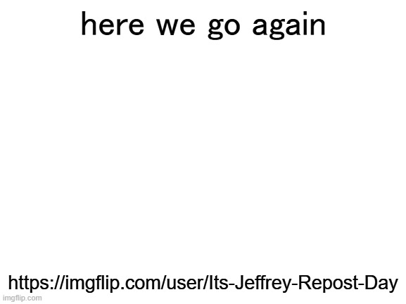 here we go again | here we go again; https://imgflip.com/user/Its-Jeffrey-Repost-Day | image tagged in blank white template,you gotta be kidding me | made w/ Imgflip meme maker