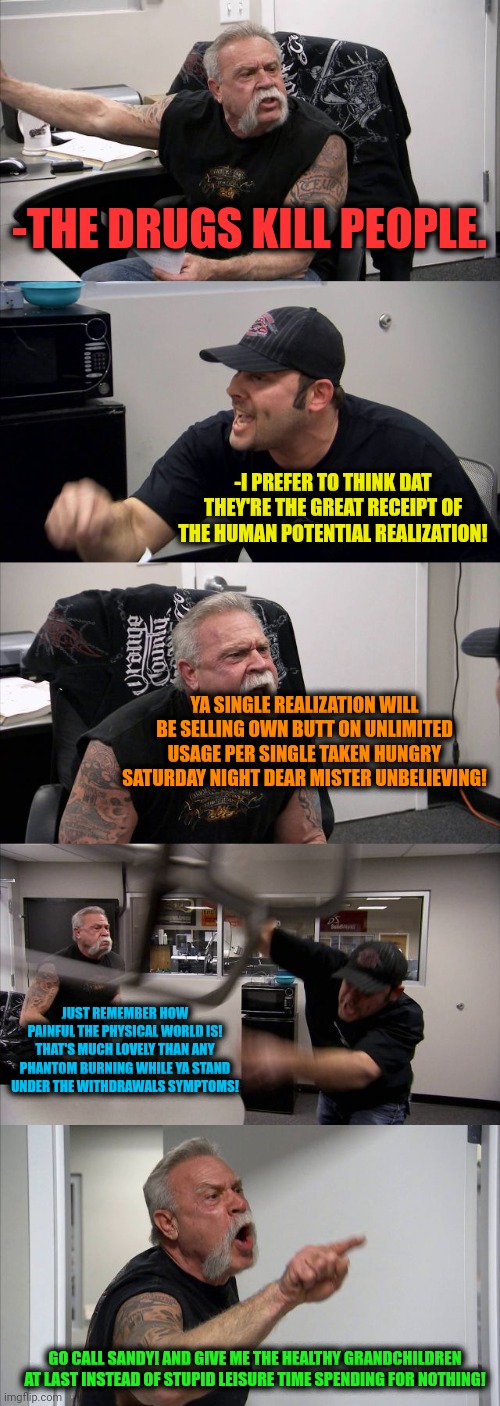 -The parental speech. | -THE DRUGS KILL PEOPLE. -I PREFER TO THINK DAT THEY'RE THE GREAT RECEIPT OF THE HUMAN POTENTIAL REALIZATION! YA SINGLE REALIZATION WILL BE SELLING OWN BUTT ON UNLIMITED USAGE PER SINGLE TAKEN HUNGRY SATURDAY NIGHT DEAR MISTER UNBELIEVING! JUST REMEMBER HOW PAINFUL THE PHYSICAL WORLD IS! THAT'S MUCH LOVELY THAN ANY PHANTOM BURNING WHILE YA STAND UNDER THE WITHDRAWALS SYMPTOMS! GO CALL SANDY! AND GIVE ME THE HEALTHY GRANDCHILDREN AT LAST INSTEAD OF STUPID LEISURE TIME SPENDING FOR NOTHING! | image tagged in memes,american chopper argument,scumbag parents,war on drugs,sandy cheeks cowboy hat,big butt | made w/ Imgflip meme maker