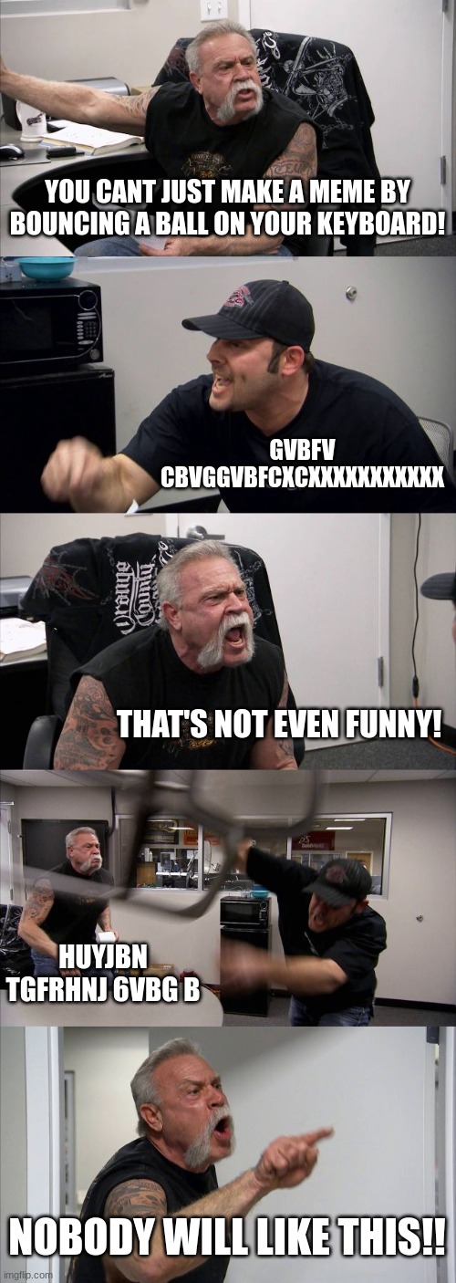 American Chopper Argument | YOU CANT JUST MAKE A MEME BY BOUNCING A BALL ON YOUR KEYBOARD! GVBFV CBVGGVBFCXCXXXXXXXXXXX; THAT'S NOT EVEN FUNNY! HUYJBN TGFRHNJ 6VBG B; NOBODY WILL LIKE THIS!! | image tagged in memes,american chopper argument | made w/ Imgflip meme maker