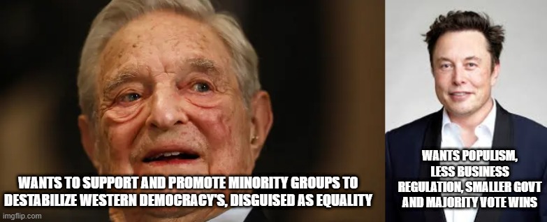 I know what Elon wants, its obvious, its NOT so obvious what Soros wants | WANTS POPULISM, LESS BUSINESS REGULATION, SMALLER GOVT AND MAJORITY VOTE WINS; WANTS TO SUPPORT AND PROMOTE MINORITY GROUPS TO DESTABILIZE WESTERN DEMOCRACY'S, DISGUISED AS EQUALITY | image tagged in soros,socialism,communism,elon,democracy,trump | made w/ Imgflip meme maker