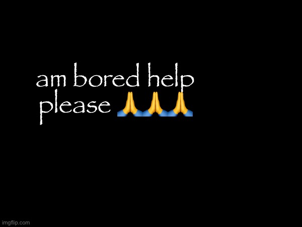 am bored help please 🙏🙏🙏 | made w/ Imgflip meme maker