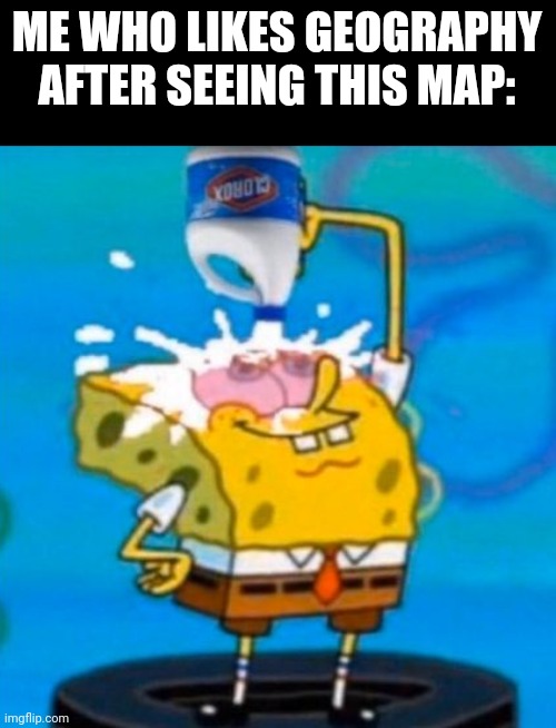 Spongebob pouring bleach in his eyes | ME WHO LIKES GEOGRAPHY AFTER SEEING THIS MAP: | image tagged in spongebob pouring bleach in his eyes | made w/ Imgflip meme maker