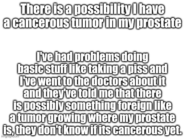 I'm just praying it's not cancerous | There is a possibility I have a cancerous tumor in my prostate; I've had problems doing basic stuff like taking a piss and I've went to the doctors about it and they've told me that there is possibly something foreign like a tumor growing where my prostate is, they don't know if its cancerous yet. | made w/ Imgflip meme maker