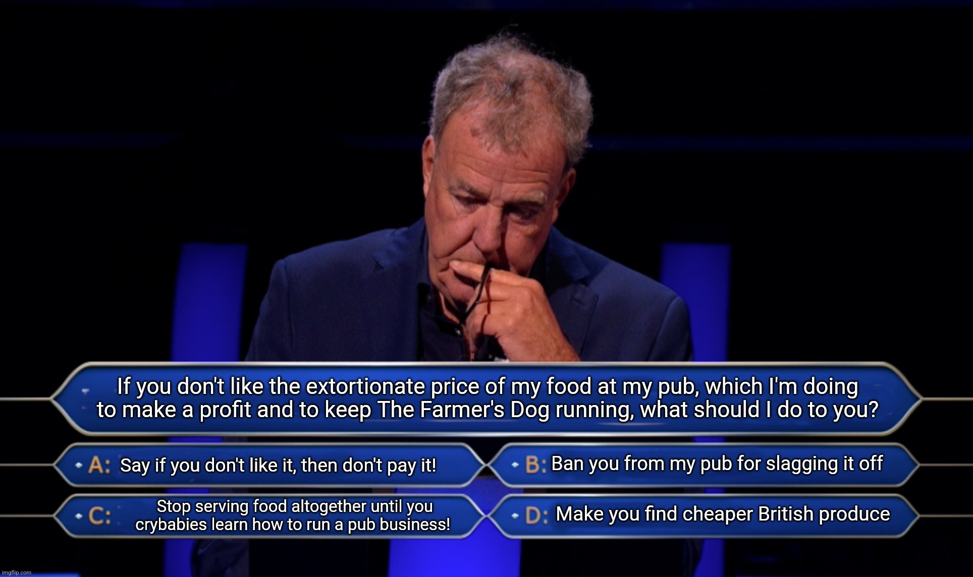 Jeremy Clarkson decides how to run his pub on Who Wants To Be a Millionaire? | If you don't like the extortionate price of my food at my pub, which I'm doing
to make a profit and to keep The Farmer's Dog running, what should I do to you? Say if you don't like it, then don't pay it! Ban you from my pub for slagging it off; Make you find cheaper British produce; Stop serving food altogether until you crybabies learn how to run a pub business! | image tagged in jeremy clarkson who wants to be a millionaire | made w/ Imgflip meme maker