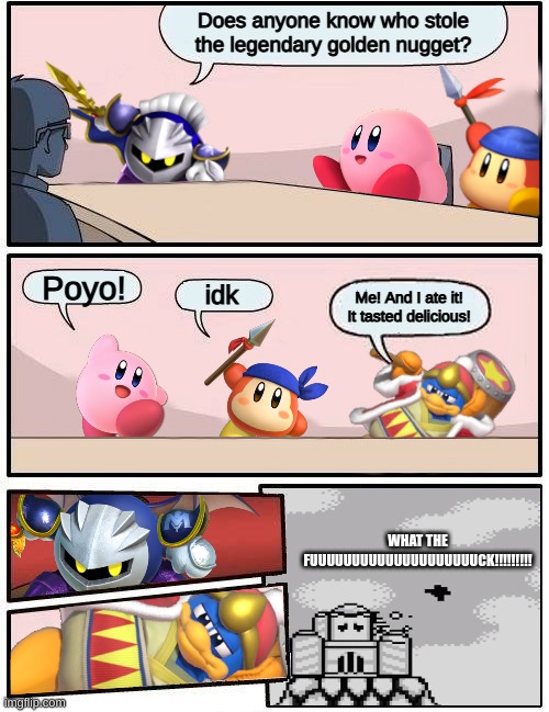 King Dedede is so dumb... | Does anyone know who stole the legendary golden nugget? Poyo! idk; Me! And I ate it! It tasted delicious! WHAT THE FUUUUUUUUUUUUUUUUUUUUCK!!!!!!!!! | image tagged in kirby boardroom meeting suggestion | made w/ Imgflip meme maker