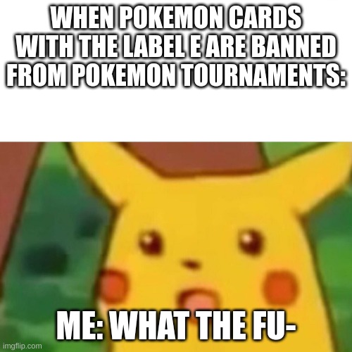 suprized pickachoo | WHEN POKEMON CARDS WITH THE LABEL E ARE BANNED FROM POKEMON TOURNAMENTS:; ME: WHAT THE FU- | image tagged in surprised picachu | made w/ Imgflip meme maker