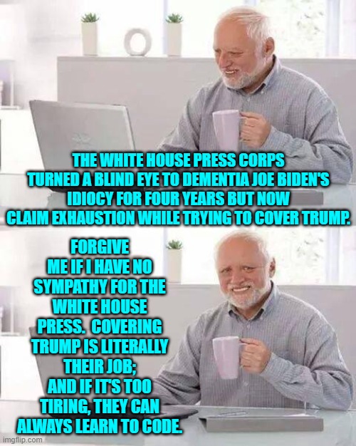 Or in other words, piss off you leftist jackasses. | THE WHITE HOUSE PRESS CORPS TURNED A BLIND EYE TO DEMENTIA JOE BIDEN'S IDIOCY FOR FOUR YEARS BUT NOW CLAIM EXHAUSTION WHILE TRYING TO COVER TRUMP. FORGIVE ME IF I HAVE NO SYMPATHY FOR THE WHITE HOUSE PRESS.  COVERING TRUMP IS LITERALLY THEIR JOB; AND IF IT'S TOO TIRING, THEY CAN ALWAYS LEARN TO CODE. | image tagged in hide the pain harold | made w/ Imgflip meme maker