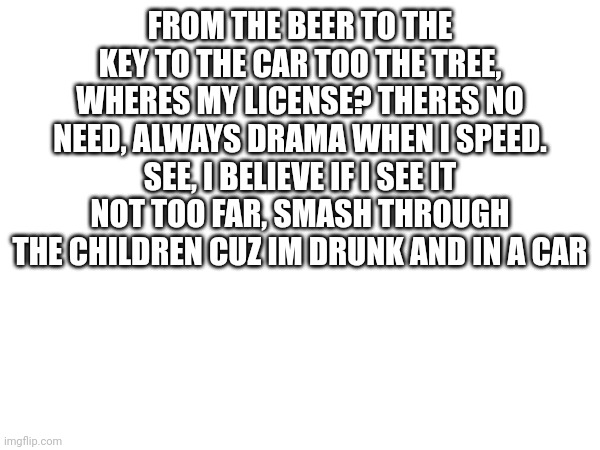 someone help me write the rest | FROM THE BEER TO THE KEY TO THE CAR TOO THE TREE, WHERES MY LICENSE? THERES NO NEED, ALWAYS DRAMA WHEN I SPEED. SEE, I BELIEVE IF I SEE IT NOT TOO FAR, SMASH THROUGH THE CHILDREN CUZ IM DRUNK AND IN A CAR | made w/ Imgflip meme maker