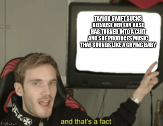 Pewdiepie tells us some Taylor Swift fax | TAYLOR SWIFT SUCKS BECAUSE HER FAN BASE HAS TURNED INTO A CULT AND SHE PRODUCES MUSIC THAT SOUNDS LIKE A CRYING BABY | image tagged in and that's a fact | made w/ Imgflip meme maker