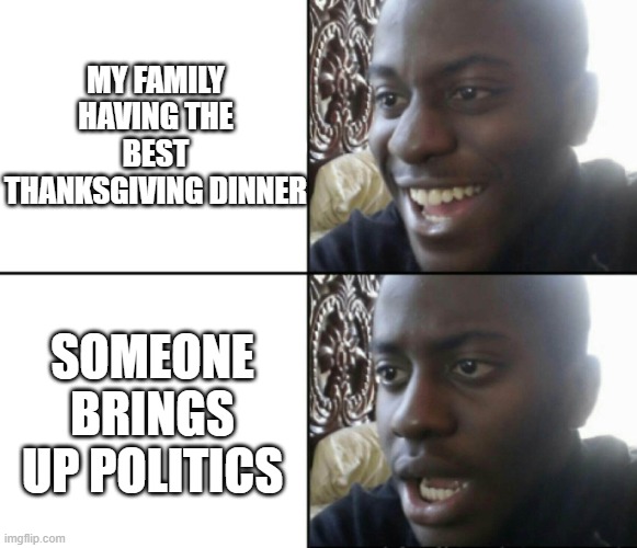 Hopefully your dinner was good | MY FAMILY HAVING THE BEST THANKSGIVING DINNER; SOMEONE BRINGS UP POLITICS | image tagged in happy / shock | made w/ Imgflip meme maker