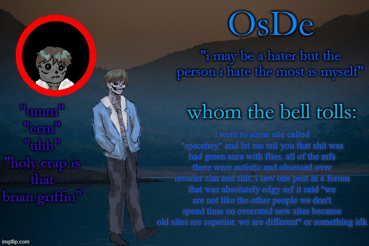 OsDe announcement template | i went to some site called "spacehey" and let me tell you that shit was had green aura with flies. all of the mfs there were autistic and obsessed over invader zim and shit. i saw one post in a forum that was absolutely edgy asf it said "we are not like the other people we don't spend time on overrated new sites because old sites are superior. we are different" or something idk | image tagged in osde announcement template | made w/ Imgflip meme maker