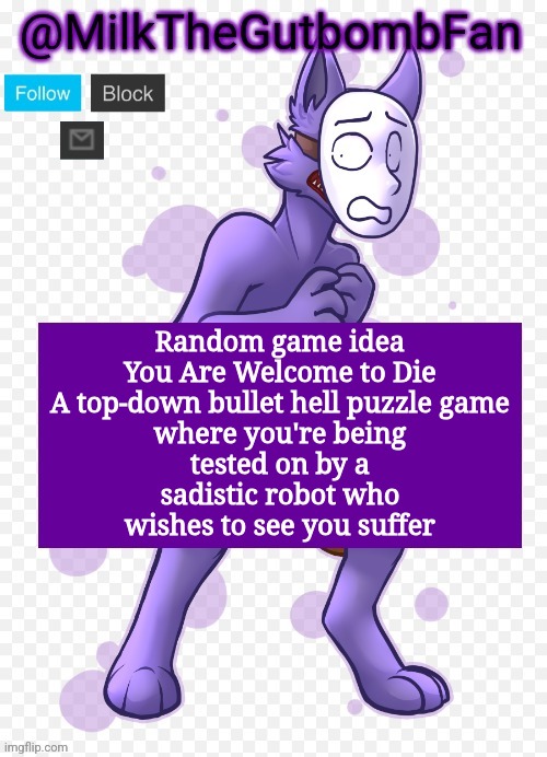Milk but he's a mask-wearing wolf (Thanks Wallhammer | Random game idea

You Are Welcome to Die

A top-down bullet hell puzzle game where you're being tested on by a sadistic robot who wishes to see you suffer | image tagged in milk but he's a mask-wearing wolf thanks wallhammer | made w/ Imgflip meme maker