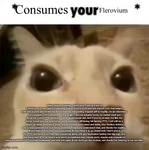 Yakko consumes your flerovium | Listen people of msmg, i don't care if you're a top or a bottom, or a uwu gay furry femboy that is actually a 40 year old discord mod that weighs over 300 pounds and thinks hes funny beacuse hes posting cropped yiff to imgflip. im an inbetween, i am straight, i am a tomboy, i am a virgin, i am not actually horny, no matter what you do or try, i never f**k femboys, i never experienced sex, and if you try to esex me like the horny moron you are to convince me to become a yiff-loving fat femboy f**k, i will still be a virgin: so listen here really close, and remember every word and letter, Gay Femboy Bottom sex is now outdated and isn't funny anymore, i hope you understand that, and thanks for reading, if you want to turn this into a copypasta for how long it is, go ahead and i won't give a fat f**k, and have a horrible night pondering about 100 gay boykissers having one big orgy, and you being part of it, go whack your worm somewhere else, maybe ecchi, maybe anti-crusader or even any stream mr. Hannibal moderates, read this shit again if you don't get the context, and thanks for listening to my ted talk. | image tagged in yakko consumes your flerovium | made w/ Imgflip meme maker