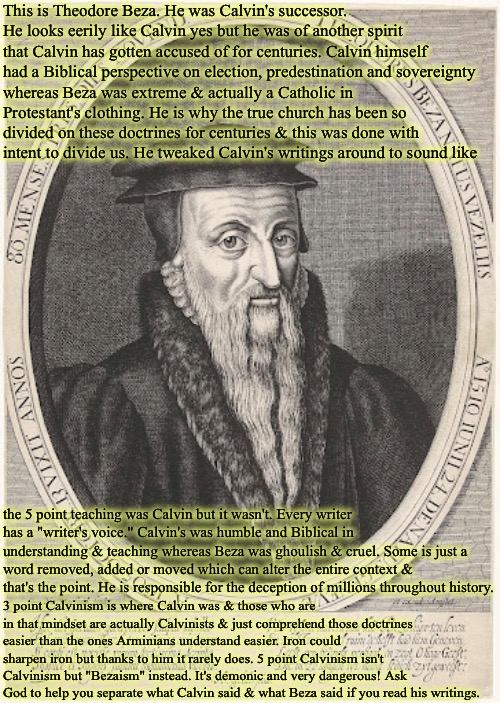 John Calvin's Successor | This is Theodore Beza. He was Calvin's successor.  He looks eerily like Calvin yes but he was of another spirit that Calvin has gotten accused of for centuries. Calvin himself had a Biblical perspective on election, predestination and sovereignty; whereas Beza was extreme & actually a Catholic in Protestant's clothing. He is why the true church has been so divided on these doctrines for centuries & this was done with intent to divide us. He tweaked Calvin's writings around to sound like; the 5 point teaching was Calvin but it wasn't. Every writer has a "writer's voice." Calvin's was humble and Biblical in understanding & teaching whereas Beza was ghoulish & cruel. Some is just a word removed, added or moved which can alter the entire context & that's the point. He is responsible for the deception of millions throughout history. 3 point Calvinism is where Calvin was & those who are in that mindset are actually Calvinists & just comprehend those doctrines easier than the ones Arminians understand easier. Iron could sharpen iron but thanks to him it rarely does. 5 point Calvinism isn't Calvinism but "Bezaism" instead. It's demonic and very dangerous! Ask God to help you separate what Calvin said & what Beza said if you read his writings. | image tagged in theodore beza,calvinism,arminian,molinism,reformed theology 4 and 5 point,catholic posing as protestant | made w/ Imgflip meme maker