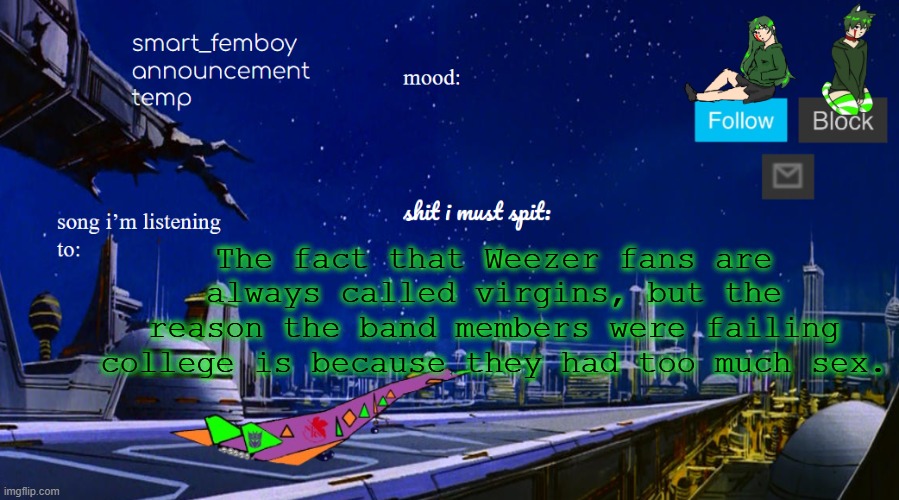 smart_femboy announcement temp v2 | The fact that Weezer fans are always called virgins, but the reason the band members were failing college is because they had too much sex. | image tagged in smart_femboy announcement temp v2 | made w/ Imgflip meme maker