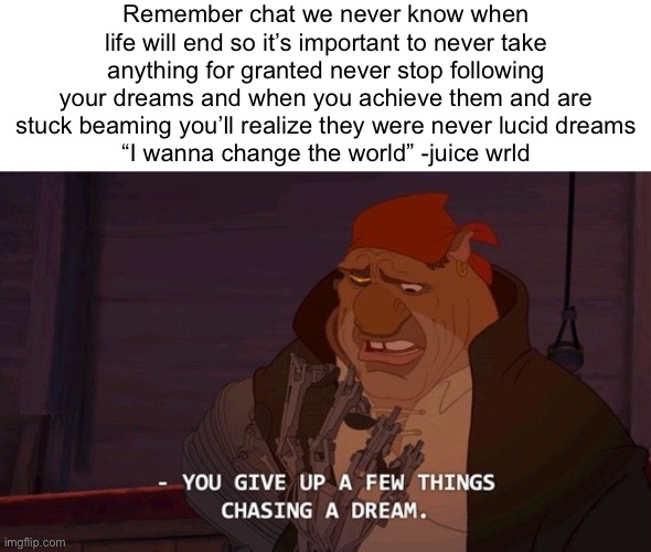 Gn chat | Remember chat we never know when life will end so it’s important to never take anything for granted never stop following your dreams and when you achieve them and are stuck beaming you’ll realize they were never lucid dreams
“I wanna change the world” -juice wrld | made w/ Imgflip meme maker