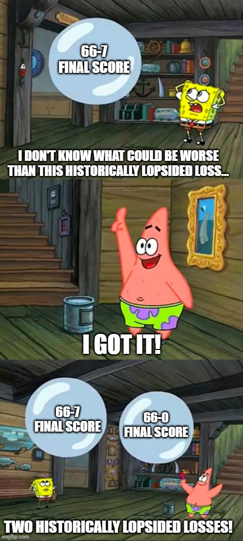 Spongebob 2 Giant Paint Bubbles | 66-7 FINAL SCORE; I DON'T KNOW WHAT COULD BE WORSE THAN THIS HISTORICALLY LOPSIDED LOSS... I GOT IT! 66-7 FINAL SCORE; 66-0 FINAL SCORE; TWO HISTORICALLY LOPSIDED LOSSES! | image tagged in spongebob 2 giant paint bubbles | made w/ Imgflip meme maker
