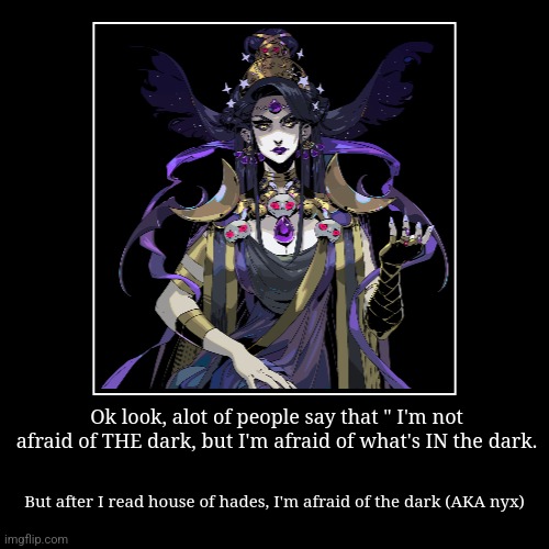 Ok look, alot of people say that " I'm not afraid of THE dark, but I'm afraid of what's IN the dark. | But after I read house of hades, I'm  | image tagged in funny,demotivationals | made w/ Imgflip demotivational maker