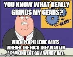 You know what really grinds my gears | YOU KNOW WHAT REALLY GRINDS MY GEARS? WHEN PEOPLE LEAVE CARTS WHEVER THE F**K THEY WANT IN A PARKING LOT ON A WINDY DAY. | image tagged in you know what really grinds my gears | made w/ Imgflip meme maker