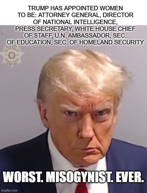 Trump the Misogynist | TRUMP HAS APPOINTED WOMEN TO BE: ATTORNEY GENERAL, DIRECTOR OF NATIONAL INTELLIGENCE, PRESS SECRETARY, WHITE HOUSE CHIEF OF STAFF, U.N. AMBASSADOR, SEC. OF EDUCATION, SEC. OF HOMELAND SECURITY; WORST. MISOGYNIST. EVER. | image tagged in donald trump mugshot | made w/ Imgflip meme maker