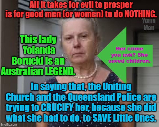 Yolanda Borucki, taken before the Courts for saving children! | All it takes for evil to prosper is for good men (or women) to do NOTHING. Yarra Man; This lady  Yolanda Borucki is an Australian LEGEND. Her crime you ask? She saved children. In saying that, the Uniting Church and the Queensland Police are trying to CRUCIFY her, because she did what she had to do, to SAVE Little Ones. | image tagged in queensland police,uniting church,uniting pedophiles,magistrates n judges,australia,priests | made w/ Imgflip meme maker