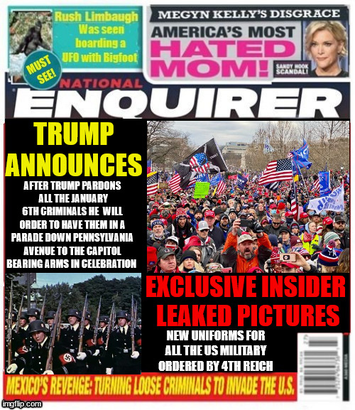 National Enquirer Trump parade of Jan 6th convicts | TRUMP ANNOUNCES; AFTER TRUMP PARDONS
 ALL THE JANUARY 6TH CRIMINALS HE  WILL ORDER TO HAVE THEM IN A PARADE DOWN PENNSYLVANIA AVENUE TO THE CAPITOL BEARING ARMS IN CELEBRATION; EXCLUSIVE INSIDER
 LEAKED PICTURES; NEW UNIFORMS FOR ALL THE US MILITARY ORDERED BY 4TH REICH | image tagged in national enquirer trump parade of jan 6th convicts,4th reich,convict parade,criminal convicted president,maga malitia | made w/ Imgflip meme maker