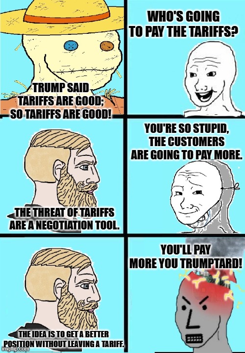 new template: wojak strawman vs npc mask slip | WHO'S GOING TO PAY THE TARIFFS? TRUMP SAID TARIFFS ARE GOOD; SO TARIFFS ARE GOOD! YOU'RE SO STUPID, THE CUSTOMERS ARE GOING TO PAY MORE. THE THREAT OF TARIFFS ARE A NEGOTIATION TOOL. YOU'LL PAY MORE YOU TRUMPTARD! THE IDEA IS TO GET A BETTER POSITION WITHOUT LEAVING A TARIFF. | image tagged in wojak strawman vs npc,mask slip | made w/ Imgflip meme maker