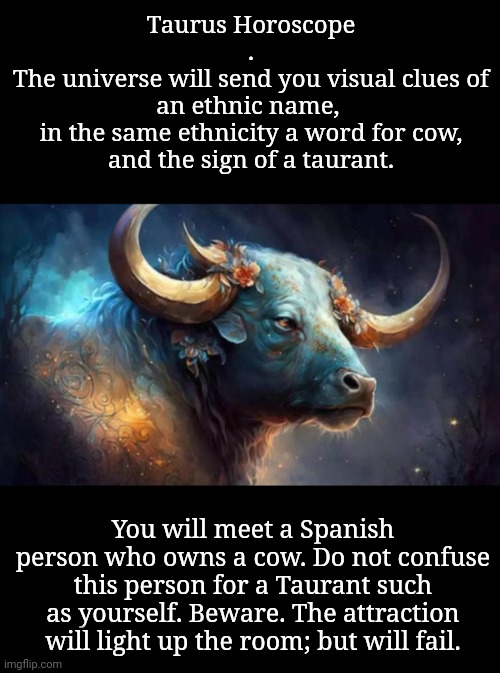 Taurus Horoscope
.
The universe will send you visual clues of
an ethnic name, 
in the same ethnicity a word for cow,
and the sign of a taura | made w/ Imgflip meme maker